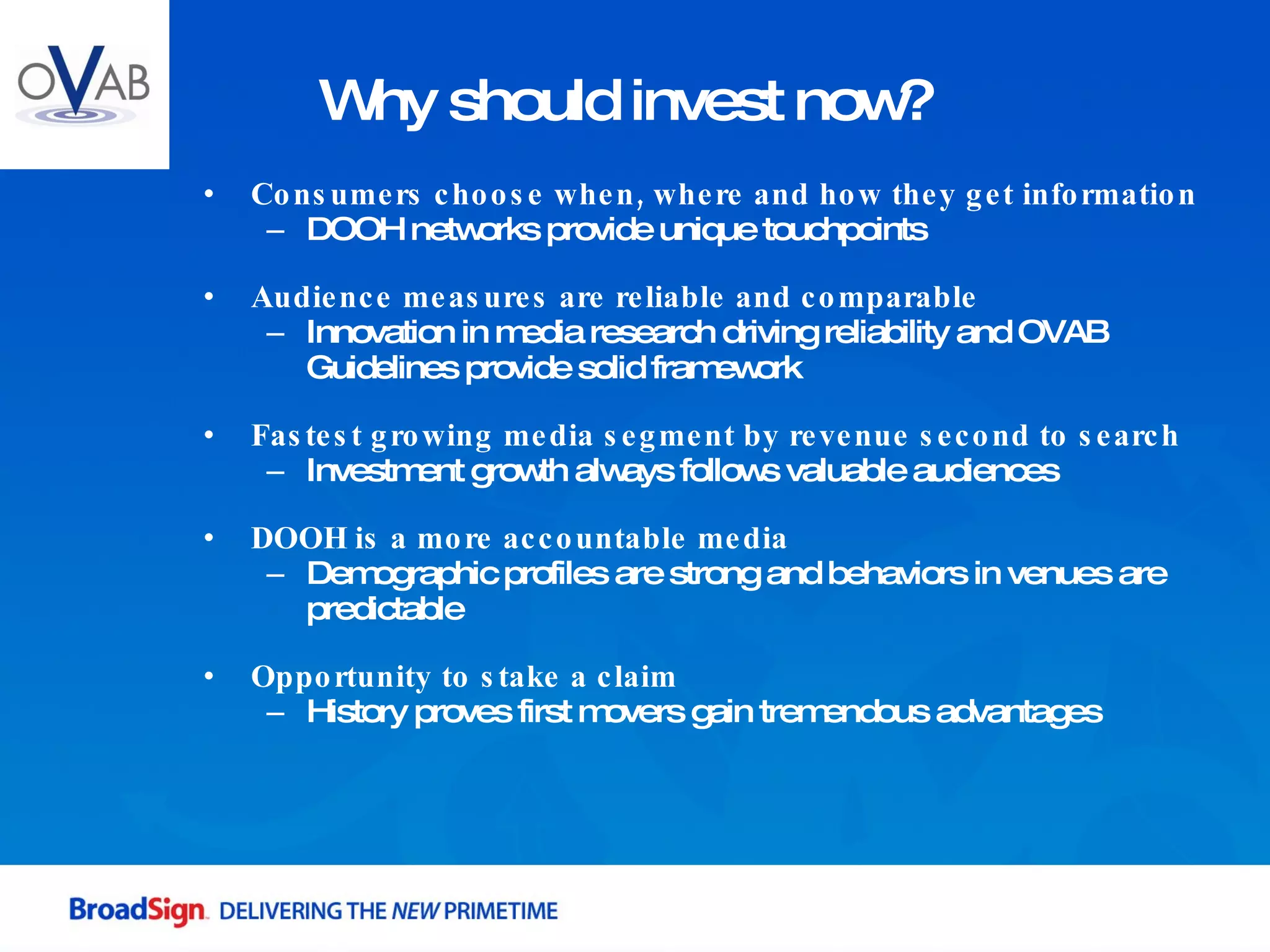 Consumers choose when, where and how they get information DOOH networks provide unique touchpoints Audience measures are reliable and comparable Innovation in media research driving reliability and OVAB Guidelines provide solid framework Fastest growing media segment by revenue second to search Investment growth always follows valuable audiences DOOH is a more accountable media Demographic profiles are strong and behaviors in venues are predictable Opportunity to stake a claim History proves first movers gain tremendous advantages  Why should invest now? 