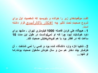 الف ‌ ـ موقعيت ‌ هاي زير را خوانده و بنويسيد كه شخصيت اول براي شروع صحبت ‌  تحت تأثير چه  افكار ناكارآمدي  قرار داشته است . 1  ـ هيچگاه طي كردن فاصله  1000  كيلومتري تهران ـ مشهد براي داود خوشايند نبود چرا كه او نمي ‌ توانست در طول اين مدت  10  ساعت كه در قطار بود با هم كوپه ‌ اي ‌ هايش صحبت كند . 2  ـ شكيبا  تازه وارد دانشگاه شده بود و كسي را نمي شناخت ،  آن طرف ‌ تر چند دختر هم سن و سال خودش مشغول صحبت بودند . اما او تنها .... 