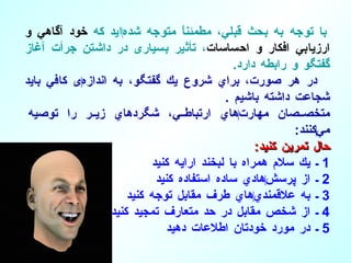 با توجه به بحث قبلي، مطمئناً متوجه شده ‌ ايد  ك ه  خود آگاهي و ارزيابي افكار و احساسات ، تأثير بسياری در داشتن جرأت آغاز گفتگو و رابطه دارد . در هر صورت، براي شروع يك گفتگو، به اندازه ‌ ی كافي  بايد  شجاعت داشته باشيم  . متخصصان مهارت ‌ هاي ارتباطي، شگردهاي زير را توصيه مي ‌ كنند : حال تمرين كنيد : 1  ـ يك سلام همراه با لبخند ارايه كنيد   2  ـ از پرسش ‌ هادي ساده استفاده كنيد 3  ـ به علاقمندي ‌ هاي طرف مقابل توجه كنيد 4  ـ از شخص مقابل در حد متعارف تمجيد كنيد 5  ـ در مورد خودتان اطلاعات دهيد 