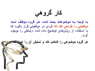 كار گروهي با توجه به موضوعات بحث شده، هر گروه موظف است  موقعيتي را طراحي كند كه  فردي در موقعيتي قرار بگيرد كه با استفاده از روش ‌ هاي توضيح داده شده ارتباطي را بوجود آورد . هر گروه موضوعي را انتخاب كند و نمايش آن را اجرا كند 