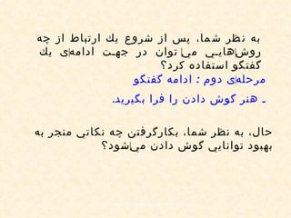به نظر شما، پس از شروع يك ارتباط از چه روش ‌ هايي مي ‌ توان در جهت ادامه ‌ ی يك گفتگو استفاده كرد؟ مرحله ‌ ی دوم  :  ادامه گفتگو   ـ هنر گوش دادن را فرا بگيريد . حال، به نظر شما، بكارگرفتن چه نكاتي منجر به بهبود توانايي گوش دادن مي ‌ شود؟ 