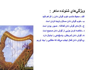 ويژگي‌هاي شنونده ماهر   : الف ـ محيط مناسب خوب گوش دادن را فراهم کنيد ب ـ خوب گوش دادن مستلزم توجه كردن است ج ـ لازمه ‌ ی گوش دادن فعالانه ، صبور بودن است د ـ خلاصه كردن جزيي از گوش دادن صحيح است ه‍ ـ گوش دادن ثمربخش، پاسخ‌دهي را بدنبال دارد ي ‌ ـ گوش دادن فعال ايجاب مي‌كند كه مطالبي را بياد آوريم 