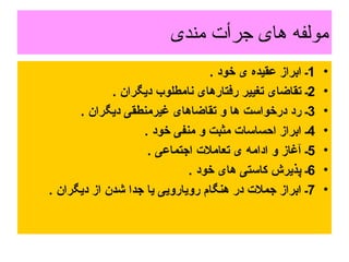 مولفه های جرأت مندی 1 ـ ابراز عقیده ی خود  . 2 ـ تقاضای تغییر رفتارهای نامطلوب دیگران  .  3 ـ رد درخواست ها و تقاضاهای غیرمنطقی دیگران  .  4 ـ ابراز احساسات مثبت و منفی خود  .  5 ـ آغاز و ادامه ی تعاملات اجتماعی  .  6 ـ پذیرش کاستی های خود  .  7 ـ ابراز جملات در هنگام رویارویی یا جدا شدن از دیگران  .  