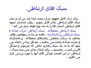 سبک های ارتباطی   برای درک کامل مفهوم جرأت مندی ابتدا باید بین آن و سایر سبک های ارتباطی تمایز قایل شویم  .  روان شناسان شیوه های ارتباطی انسان ها را به سه نوع طبقه بندی می کنند  : سبک ارتباطی منفعلانه ، سبک ارتباطی جرأت مندانه و سبک ارتباطی پرخاشگرانه   .  همه ی ما در موقعیت های مختلف به درجات متفاوتی رفتارهای منفعلانه ، پرخاشگرانه و جرأت مندانه نشان می دهیم  .  مشکل زمانی ایجاد می شود که ما به یک سبک رفتاری خاص که غیرموثر و مشکل آفرین است ، بچسبیم  .  برای ایجاد تمایز بین سه سبک ، ارتباطی در این قسمت ویژگی های آنها را مورد بررسی قرار می دهیم  .  