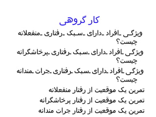 کار گروهی ویژگی افراد دارای سبک رفتاری منفعلانه چیست؟ ویژگی افراد دارای سبک رفتاری پرخاشگرانه چیست؟ ویژگی افراد دارای سبک رفتاری جرات مندانه چیست؟ تمرین یک موقعیت از رفتار منفعلانه تمرین یک موقعیت از رفتار پرخاشگرانه تمرین یک موقعیت از رفتار جرات مندانه 