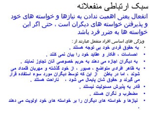 سبک ارتباطی منفعلانه  انفعال یعنی اهمیت ندادن به نیازها و خواسته های خود و پذیرفتن خواسته های دیگران است ، حتی اگر این خواسته ها به ضرر فرد باشد   ویژگی های اساسی افراد منفعل عبارتند از  :   به حقوق فردی خود بی توجه هستند  .  احساسات ، افکار و عقاید خود را بیان نمی کنند  .  به دیگران اجازه می دهند به حریم خصوصی آنان تجاوز نمایند  .  به ظاهر افرادی متواضع ، صبور ، از خود گذشته و مهربان قلمداد می شوند ، اما در باطن  از این که توسط دیگران مورد سوء استفاده قرار می گیرند و حقوق شان پایمال می شود ،  ناراحت هستند  .  قادر به پذیرش مسئولیت نیستند  .  مضطرب و نگران هستند  .  نیازها و خواسته های دیگران را بر خواسته های خود اولویت می دهند  .  