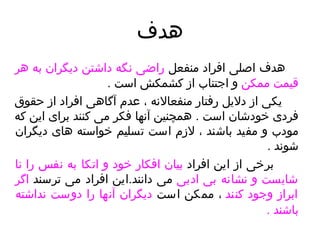 هدف هدف اصلی افراد منفعل  راضی نگه داشتن دیگران   به هر قیمت ممکن  و اجتناب از کشمکش است  .  یکی از دلایل رفتار منفعالانه ، عدم آگاهی افراد از حقوق فردی خودشان است  .  همچنین آنها فکر می کنند برای این که مودب و مفید باشند ، لازم است تسلیم خواسته های دیگران شوند  . برخی از این افراد  بیان افکار خود و اتکا به نفس را نا شایست و نشانه بی ادبی  می دانن د . این افراد می ترسند  اگر ابراز وجود کنند  ، ممکن است  دیگران آنها را دوست نداشته باشند  .   