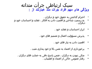 سبک ارتباطی جرأت مندانه ویژگی های مهم افراد جرأت مند عبارتند از  : احترام گذاشتن به حقوق خود و دیگران  . به رسمیت شناختن و اهمیت دادن به افکار ، عقاید و احساسات خود و دیگران  . ابراز احساسات و عقاید خود  . پذیرش مسؤولیت اعمال و تصمیم های خود  .  اهمیت دادن به نیاز های خود  .  برخورداری از اعتماد به نفس بالا و خود پنداری مثبت  . متکی نبودن به دیگران ، ضمن پاسخ دهی به حمایت های دیگران  .  رفتار عمومی حاکی از اعتماد و اطمینان  .  