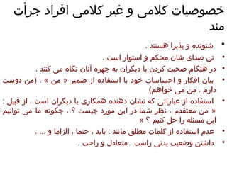 خصوصیات کلامی و غیر کلامی افراد جرأت مند شنونده و پذیرا هستند  .  تن صدای شان محکم و استوار است  .  در هنگام صحبت کردن با دیگران به چهره آنان نگاه می کنند  .  بیان افکار و احساسات خود با استفاده از ضمیر  «  من  » . ( من دوست دارم ، من می خواهم )  استفاده از عباراتی که نشان دهنده همکاری با دیگران است ،   از قبیل  : «  من معتقدم ، نظر شما   در این مورد چیست ؟ ، چگونه ما می توانیم این مسئله را حل کنیم ؟  »  عدم استفاده از کلمات مطلق مانند  :  باید ، حتما ، الزاما و  ... .  داشتن وضعیت بدنی راست ، متعادل و راحت  .  