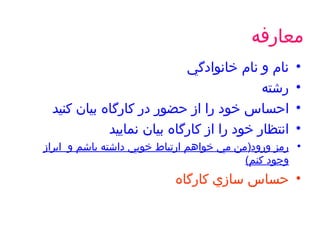 معارفه نام و نام خانوادگي رشته  احساس خود را از حضور در كارگاه بيان كنيد انتظار خود را از كارگاه بيان نماييد رمز ورود ( من مي خواهم ارتباط خوبي داشته باشم و  ابراز وجود كنم ) حساس سازي كارگاه 