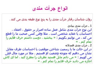 روان شناسان رفتار جرأت مندی را به پنج نوع طبقه بندی می کنند   . 1  ـ جرأت مندی بنیادی   این نوع جرأت مندی شامل عمل ساده اصرار بر حقوق ، اعتقاد ، احساسات یا عقاید شخصی است  .  مثلا وقتی کسی صحبت ما را قطع می کند ، می توانیم بگوییم  :  «  ببخشید ، دوست داشتم حرف هایم را تمام کنم  . »   2  ـ جرأت مندی همدلانه   در این حالت ما با رسمیت شناختن موقعیت یا احساسات طرف مقابل نشان می دهیم که متوجه وضعیت او هستیم  .  مثلا در مورد مثال قبلی می گوییم  :  «  می دانم مایل هستید نظرتان را مطرح کنید ، اما ای کاش اجازه می دادید حرف هایم را تمام کنم  . »  انواع جرأت مندی 