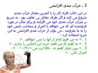 3  ـ جرأت مندی افزایشی   در این حالت افراد کار را با کمترین مقدار جرأت مندی شروع می کنند و اگر طرف مقابل بی تفاوت بود ، به تدریج بر میزان جرأت مندی خود می افزایند و برای مثال در مورد فروشنده ای که می خواهد با اصرار و سماجت جنس خود را به ما بفروشد ، می توان از جرأت مندی افزایشی به این شرح استفاده کرد   :   1  .   «   نه من هیچ کدام از آنها را نمی خواهم  . »  2 . «  نه گفتم که من قصد خرید این اجناس را ندارم  . »  3 . «  ببین دوبار گفتم نه ، حالا ازت می خواهم این قدر اصرار نکنی  . »  