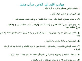 1  ـ تماس چشمی مستقیم با فرد بر قرار کنید  .  2  ـ خیلی آرام و استوار حر ف  بزنید  .  3  ـ با صدای محکم و نسبتا بلند ، بدون فریاد کشیدن و پریشان شدن صحبت کنید  .  4  ـ برای تاکید   روی نکات خاص از   ژست مناسب  ( حرکات دست ، حالات چهره و وضعیت  بدن )  استفاده کنید  .  5  ـ حالت چهره تان باید به صورتی باشد که بیانکر جدی و راسخ بودن شما و داشتن اعتماد به نفس باشد  6  ـ بدون بیقراری راحت بایستید یا بنشینید  .  7  ـ فاصله فیزیکی مناسب را رعایت کنید ، نه زیاد دور از فرد بنشینید و نه زیاد به فرد نزدیک شوید  .  8  ـ با کلمات شمرده و واضح و با سرعتی که بیانگر اعتماد به نفس باشد ، حرف بزنید  .  9  ـ روبه روی کسی که با او حرف می زنید ، قرار بگیرید  .  مهارت های غیر کلامی جرأت مندی 