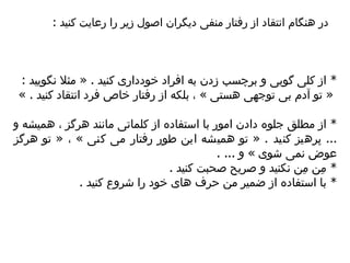 *  از کلی گویی و برچسب زدن به افراد خودداری کنید  . «  مثلا نگویید  : «  تو آدم بی توجهی هستی  »  ، بلکه از رفتار خ ا ص فرد انتقاد کنید  . »  *  از مطلق جلوه دادن امور با استفاده از کلماتی مانند هرگز ، همیشه و  ...  پرهیز کنید  . «  تو همیشه این طور رفتار می کنی  »  ،  «  تو هرگز عوض نمی شوی  »  و  ... .  *  مِن مِن نکنید و صریح صحبت کنید  .  *  با استفاده از ضمیر من حرف های خود را شروع کنید  .  در هنگام انتقاد از رفتار منفی دیگران اصول زیر را رعایت کنید  :  