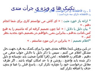 تکنیک ها  ي  ویژه ی جرأت مندی   1  ـ رد قاطعانه ی درخواست های غیر منطقی   رد قاطعانه دارای سه جزء است  :  *  ارائه باز خورد مثبت   : «  ای کاش می توانستم کاری برای شما انجام دهم  . »  *  بیان دلیل یا دلایل   : «  اما چون تصمیم گرفته ام که ماشینم را به هیچ کس امانت ندهم ، بنابراین نمی خواهم در تصمیم خود تجدید نظر کنم  . »  * اعلام تصمیم   : «  بنابراین در این مورد متاسفم  . »  در این روش ابتدا علاقه مندی خود را برای کمک به فرد جهت حل مشکل اعلام می کنیم ، سپس با ذکر دلیل یا دلایلی جواب منفی می دهیم  .  هنگام رد قاطعانه ، لحن  ( فرا کلام )  صحبت باید دوستانه و دلیل ذکر شده باید واضح ، روشن و تا حد امکان کوتاه باشد  .  اگر طرف مقابل درخواست خود را دوباره تکرار کرد ، پاسخ قبلی را عینا و بدون حذف یا اضافه تکرار کنید 