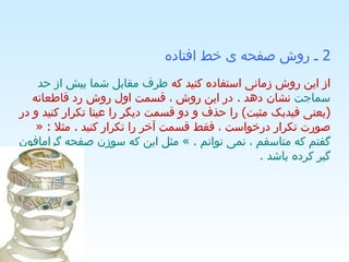 2  ـ روش صفحه ی خط افتاده   از این روش زمانی استفاده کنید که  طرف مقابل شما بیش از حد سماجت  نشان دهد  .  در این روش ، قسمت اول روش رد قاطعانه  ( یعنی فیدبک مثبت )  را حذف و دو قسمت دیگر را عینا تکرار کنید و در صورت تکرار درخواست ، فقط قسمت آخر را تکرار کنید  .  مثلا  : «  گفتم که متاسفم ، نمی توانم  . »  مثل این که سوزن صفحه گرامافون گیر کرده باشد  .  