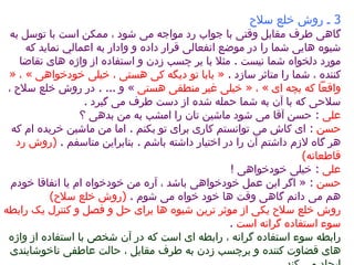 3  ـ روش خلع سلاح  گاهی طرف مقابل وقتی با جواب رد مواجه می شود ، ممکن است با توسل به شیوه ها ي ی شما را در موضع انفعالی قرار داده و وادار به اعمال ي  نماید که مورد دلخواه شما نیست  .  مثلا با بر چسب زدن و استفاده از واژه های تقاضا کننده ، شما را متاثر سازد  .  «  بابا تو دیگه کی هستی ، خیلی خودخواهی  »  ،  «  واقعاً که بچه ای  »  ،  «  خیلی غیر منطقی هستی   »  و  ... .  در روش خلع سلاح ، سلاحی که با آن به شما حمله شده از دست طرف می گیرد  .  علی   :  حسن آقا می شود ماشین تان را امشب به من بدهی ؟  حسن  :  ای کاش می توانستم کاری برای تو بکنم  .  اما من ماشین خریده ام  كه  هر گاه لازم داشتم آن را در اختیار داشته باشم  .  بنابراین متاسفم  .  ( روش رد قاطعانه )   علی   :  خیلی خودخواهی  !  حسن   : «  اگر این عمل خودخواهی باشد ، آره من خودخواه ام یا اتفاقا خودم هم می دانم گاهی وقت ها خود خواه می شوم  .  ( روش خلع سلاح )  روش خلع سلاح یکی از موثر ترین شیوه ها برای حل و فصل و کنترل یک رابطه سوء استفاده گرانه است   . رابطه سوء استفاده گرانه ، رابطه ای است که در آن شخص با استفاده از واژه های قضاوت کننده و برچسب زدن به طرف مقابل ، حالت عاطفی ناخوشایندی ایجاد می کند  .  