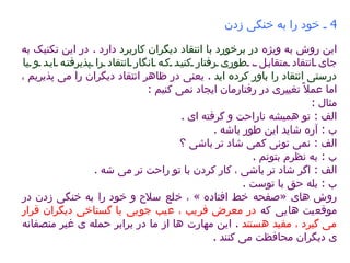 4  ـ خود را به خنگی زدن   این روش به ویژه  در برخورد با انتقاد دیگران کاربرد  دارد  .  در این تکنیک به جای انتقاد متقابل ،  طوری رفتار کنید که انگار انتقاد را پذیرفته اید و یا درستی انتقاد را باور کرده اید   .  یعنی در ظاهر انتقاد دیگران را می پذیریم ، اما عملاً تغییری در رفتارمان ایجاد نمی کنیم  :  مثال  :  الف  :  تو همیشه ناراحت و گرفته ای  .  ب  :  آره شاید این طور باشه  .  الف  :  نمی تونی کمی شاد تر باشی ؟  ب  :  به نظرم بتونم  .  الف  :  اگر شاد تر باشی ، کار کردن با تو راحت تر می شه  .  ب  :  بله حق با توست  .  روش های  « صفحه خط افتاده  »  ، خلع سلاح و خود را به خنگی زدن در موقعیت هایی که  در معرض فریب ، عیب جویی یا گستاخی دیگران قرار می گیرد ، مفید هستند   .  این مهارت ها از ما در برابر حمله ی غیر منصفانه ی دیگران محافظت می کنند  .  