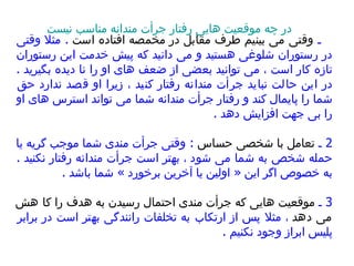 1  ـ  وقتی می بینیم طرف مقابل در مخمصه افتاده است   .  مثلا وقتی در رستوران شلوغی هستید و می دانید که پیش خدمت این رستوران تازه کار است ، می توانید بعضی از ضعف های او را نا دیده بگیرید  .  در این حالت نباید جرأت مندانه رفتار کنید ، زیرا او قصد ندارد حق شما را پایمال کند و رفتار جرأت مندانه شما می تواند استرس های او را بی جهت افزایش دهد  .  2  ـ  تعامل با شخصی حساس   :  وقتی جرأت مندی شما موجب گریه یا حمله شخص به شما می شو د  ، بهتر است جرأت مندانه رفتار نکنید  .  به خصوص اگر این  «  اولین یا آخرین برخورد  »  شما باشد  .  3  ـ  موقعیت هایی که جرأت مندی احتمال رسیدن به هدف را ک ا  هش می دهد  ، مثلا پس از ارتکاب به تخلفات رانندگی بهتر است در برابر پلیس ابراز وجود نکنیم  .  در چه موقعیت هایی رفتار جرأت مندانه مناسب نیست 