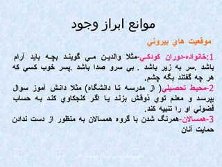 1: خانواده - دوران كودكي - مثلا والدين مي گويند بچه بايد آرام باشد  . سر به زير باشد  .  بي سرو صدا باشد  . پسر خوب كسي كه هر چه گفتند بگه چشم . 2- محيط تحصيلي (  از مدرسه تا دانشگاه )  مثلا دانش آموز سوال بپرسد و معلم توي ذوقش بزند يا اگر كنجكاوي كند به حساب فضولي او را تنبيه كند . 3- همسالان - همرنگ شدن با گروه همسالان به منظور از دست ندادن حمايت آنان موانع ابراز وجود موقعيت هاي بيروني 