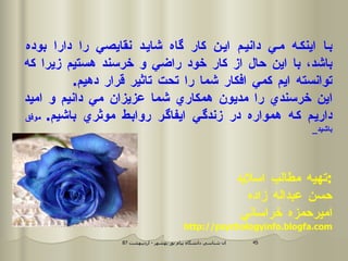 با اينكه مي دانيم اين كار گاه شايد نقايصي را دارا بوده باشد، با اين حال از كار خود راضي و خرسند هستيم زيرا كه توانسته ايم كمي افكار شما را تحت تاثير قرار دهيم . اين خرسندي را مديون همكاري شما عزيزان مي دانيم و اميد داريم كه همواره در زندگي ايفاگر روابط موثري باشيم .  موفق باشيد _ تهيه مطالب اسلايد : حسن عبداله زاده اميرحمزه خراساني http://psychologyinfo.blogfa.com 