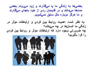 بعضي ‌ ها به زندگي ما پا مي ‌ گذارند و زود مي ‌ روند .  بعضي مدت ‌ ها مي ‌ مانند و در قلب ‌ مان ردي از خود به ‌ جاي مي ‌ گذارند و ما هرگز دوباره مثل سابق نمي ‌ شويم . به نظر شما، اهميت روابط بين فردي و ارتباطات مؤثر در زندگي ما انسان ‌ ها در چه مي ‌ باشد؟ چه ضرورتي وجود دارد كه ارتباطات مؤثر و روابط بين فردي را فرا بگيريم؟ 