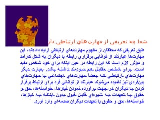 شما چه تعريفي از مهارت‌هاي ارتباطي داريد؟   طبق تعريفي كه محققان از مفهوم مهارت‌هاي ارتباطي ارايه داده‌اند، اين مهارت‌ها عبارتند از توانايي برقراري رابطه با ديگران به شكل كارآمد و مؤثر .  لازم است كه اين رابطه در عين اينكه براي خود شخص مفيد است، براي شخص مقابل هم سودمند داشته باشد .  بعبارت ديگر مهارت‌هاي ارتباطي که بعضاً مهارت‌هاي اجتماعي يا مهارت‌هاي بين‌فردي نيز ناميده مي‌شوند عبارتند از توانائي فرد براي ارتباط برقرار کردن با ديگران در جهت برآورده نمودن نيازها، خواسته‌ها، حق و حقوق يا تعهدات به شيوه‌اي قابل قبول بدون اينکه به نيازها، خواسته‌ها، حق و حقوق يا تعهدات ديگران صدمه‌اي وارد آورد .   