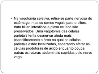  Na vagotomia seletiva, retira-se parte nervosa do

estômago, mas os ramos vagais para o piloro,
trato biliar, intestinos e plexo celíaco são
preservados. Uma vagotomia das células
parietais tenta desnervar ainda mais
especificamente a área na qual as células
parietais estão localizadas, esperando afetar as
células produtoras de ácido enquanto poupa
outras estruturas abdominais supridas pelo nervo
vago.

 