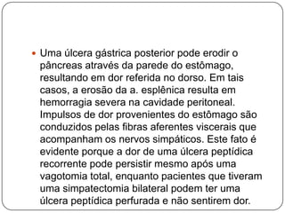  Uma úlcera gástrica posterior pode erodir o

pâncreas através da parede do estômago,
resultando em dor referida no dorso. Em tais
casos, a erosão da a. esplênica resulta em
hemorragia severa na cavidade peritoneal.
Impulsos de dor provenientes do estômago são
conduzidos pelas fibras aferentes viscerais que
acompanham os nervos simpáticos. Este fato é
evidente porque a dor de uma úlcera peptídica
recorrente pode persistir mesmo após uma
vagotomia total, enquanto pacientes que tiveram
uma simpatectomia bilateral podem ter uma
úlcera peptídica perfurada e não sentirem dor.

 