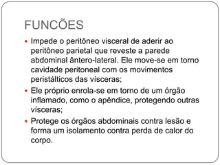 FUNCÕES
 Impede o peritôneo visceral de aderir ao

peritôneo parietal que reveste a parede
abdominal ântero-lateral. Ele move-se em torno
cavidade peritoneal com os movimentos
peristálticos das vísceras;
 Ele próprio enrola-se em torno de um órgão
inflamado, como o apêndice, protegendo outras
vísceras;
 Protege os órgãos abdominais contra lesão e
forma um isolamento contra perda de calor do
corpo.

 