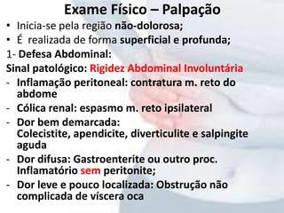 • Inicia-se pela região não-dolorosa;
• É realizada de forma superficial e profunda;
1- Defesa Abdominal:
Sinal patológico: Rigidez Abdominal Involuntária
- Inflamação peritoneal: contratura m. reto do
abdome
- Cólica renal: espasmo m. reto ipsilateral
- Dor bem demarcada:
Colecistite, apendicite, diverticulite e salpingite
aguda
- Dor difusa: Gastroenterite ou outro proc.
Inflamatório sem peritonite;
- Dor leve e pouco localizada: Obstrução não
complicada de víscera oca
Exame Físico – Palpação
 