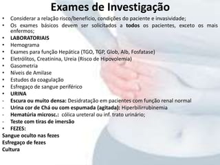 Exames de Investigação
• Considerar a relação risco/benefício, condições do paciente e invasividade;
• Os exames básicos devem ser solicitados a todos os pacientes, exceto os mais
enfermos;
• LABORATORIAIS
• Hemograma
• Exames para função Hepática (TGO, TGP, Glob, Alb, Fosfatase)
• Eletrólitos, Creatinina, Ureia (Risco de Hipovolemia)
• Gasometria
• Níveis de Amilase
• Estudos da coagulação
• Esfregaço de sangue periférico
• URINA
- Escura ou muito densa: Desidratação em pacientes com função renal normal
- Urina cor de Chá ou com espumada (agitada): Hiperbilirrubinemia
- Hematúria microsc.: cólica ureteral ou inf. trato urinário;
- Teste com tiras de imersão
• FEZES:
Sangue oculto nas fezes
Esfregaço de fezes
Cultura
 
