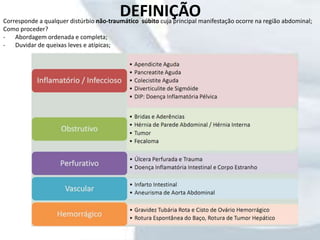 DEFINIÇÃOCorresponde a qualquer distúrbio não-traumático súbito cuja principal manifestação ocorre na região abdominal;
Como proceder?
- Abordagem ordenada e completa;
- Duvidar de queixas leves e atípicas;
 