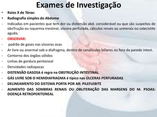 • Raios X de Tórax:
• Radiografia simples do Abdome
- Indicadas em pacientes que tem dor ou distensão abd. considerável ou que são suspeitos de
obsTrução ou isquemia inestinal, víscera perfurada, cálculos renais ou ureterais ou colecistite
aguda;
- OBSERVAR:
- padrão de gases nas vísceras ocas
- Ar livre ou anormal sob o diafragma, dentro de canalículos biliares ou fora da parede intest.
- Contorno dos órgãos sólidos
- Linhas de gordura peritoneal
- Densidades radiopacas
- DISTENSÃO GASOSA é regra na OBSTRUÇÃO INTESTINAL
- GÁS LIVRE SOB O HEMIDIAFRAGMA é típico nas ÚLCERAS PERFURADAS
- DELINEAMENTO DO SISTEMA PORTA POR AR: PILEFLEBITE
- AUMENTO DAS SOMBRAS RENAIS OU OBLITERAÇÃO DAS MARGENS DO M. PSOAS:
DOENÇA RETROPERITONEAL
Exames de Investigação
 