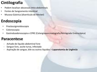 Cintilografia
• Podem localizar abscessos intra-abdominais
• Fontes de Sangramento intestinal
• Mucosa Gástrica (divertículo de Meckel)
Endoscopia
• Proctossigmoidoscopia
• Colonoscopia
• Gastroduodenoscopia e CPRE (Colangiopancreatografia Retrógrada Endoscópica)
Paracentese
- Achado de líquido abdominal livre
- Sangue livre, ascite turva, infectada
- Aspiração de sangue, bile ou outros líquidos > Laparotomia de Urgência
 