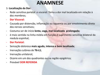 ANAMNESE
1- Localização da Dor:
- Rede sensitiva parietal e visceral: Torna a dor mal localizada em relação à
dos membros;
- Dor Visceral:
- Causada por distensão, inflamação ou isquemia ou por envolvimento direto
dos nervos sensitivos;
- Costuma ser de início lento, vaga, mal localizada prolongada;
- é mais sentida na linha média em função d suprimento sensitivo bilateral da
medula espinhal;
- Dor Parietal:
- Sensação dolorosa mais aguda, intensa e bem localizada;
- Inervação cutânea de T6-L1;
- Inervação unilateral;
- Ocorre em um dos quadrantes ou na região epigátrica;
- Provável DOR REFERIDA
 