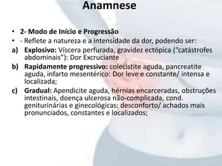 Anamnese
• 2- Modo de Início e Progressão
• - Reflete a natureza e a intensidade da dor, podendo ser:
a) Explosivo: Víscera perfurada, gravidez ectópica (“catástrofes
abdominais”): Dor Excruciante
b) Rapidamente progressivo: colecistite aguda, pancreatite
aguda, infarto mesentérico: Dor leve e constante/ intensa e
localizada;
c) Gradual: Apendicite aguda, hérnias encarceradas, obstruções
intestinais, doença ulcerosa não-complicada, cond.
geniturinárias e ginecológicas: desconforto/ achados mais
pronunciados, constantes e localizados;
 
