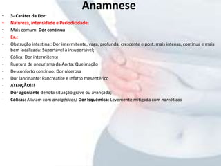 • 3- Caráter da Dor:
• Natureza, intensidade e Periodicidade;
• Mais comum: Dor contínua
- Ex.:
- Obstrução intestinal: Dor intermitente, vaga, profunda, crescente e post. mais intensa, contínua e mais
bem localizada: Suportável à insuportável;
- Cólica: Dor intermitente
- Ruptura de aneurisma da Aorta: Queimação
- Desconforto contínuo: Dor ulcerosa
- Dor lancinante: Pancreatite e Infarto mesentérico
- ATENÇÃO!!!
- Dor agoniante denota situação grave ou avançada;
- Cólicas: Aliviam com analgésicos/ Dor Isquêmica: Levemente mitigada com narcóticos
Anamnese
 