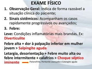 EXAME FÍSICO
1. Observação Geral: Indica de forma razoável a
situação clínica do paciente;
2. Sinais sistêmicos: Acompanham os casos
rapidamente progressivos ou avançados;
3. Febre:
Leve: Condições inflamatórias mais brandas. Ex:
Diverticulite
Febre alta + dor à palpação inferior em mulher
jovem > Salpingite aguda
Letargia, desorientação + Febre muito alta ou
febre intermitente + calafrios > Choque séptico
iminente Pielonefrite, Peritonite avançada e Colangite aguda
 