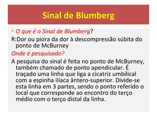 Sinal de Blumberg
• O que é o Sinal de Blumberg?
R:Dor ou piora da dor à descompressão súbita do
ponto de McBurney
Onde é pesquisado?
A pesquisa do sinal é feita no ponto de McBurney,
também chamado de ponto apendicular. É
traçado uma linha que liga a cicatriz umbilical
com a espinha ilíaca ântero-superior. Divide-se
esta linha em 3 partes, sendo o ponto referido o
local que corresponde ao encontro do terço
médio com o terço distal da linha.
 