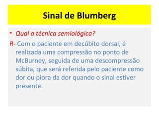 Sinal de Blumberg
• Qual a técnica semiológica?
R- Com o paciente em decúbito dorsal, é
realizada uma compressão no ponto de
McBurney, seguida de uma descompressão
súbita, que será referida pelo paciente como
dor ou piora da dor quando o sinal estiver
presente.
 