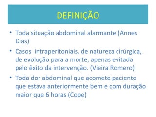 DEFINIÇÃO
• Toda situação abdominal alarmante (Annes
Dias)
• Casos intraperitoniais, de natureza cirúrgica,
de evolução para a morte, apenas evitada
pelo êxito da intervenção. (Vieira Romero)
• Toda dor abdominal que acomete paciente
que estava anteriormente bem e com duração
maior que 6 horas (Cope)
 