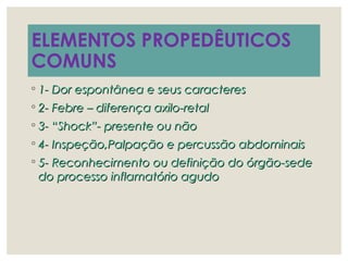 ELEMENTOS PROPEDÊUTICOS
COMUNS
◦ 1- Dor espontânea e seus caracteres1- Dor espontânea e seus caracteres
◦ 2- Febre – diferença axilo-retal2- Febre – diferença axilo-retal
◦ 3- “Shock”- presente ou não3- “Shock”- presente ou não
◦ 4- Inspeção,Palpação e percussão abdominais4- Inspeção,Palpação e percussão abdominais
◦ 5- Reconhecimento ou definição do órgão-sede5- Reconhecimento ou definição do órgão-sede
do processo inflamatório agudodo processo inflamatório agudo
 