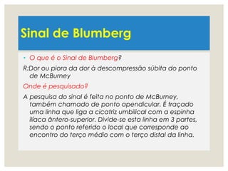 Sinal de Blumberg
• O que é o Sinal de Blumberg?
R:Dor ou piora da dor à descompressão súbita do ponto
de McBurney
Onde é pesquisado?
A pesquisa do sinal é feita no ponto de McBurney,
também chamado de ponto apendicular. É traçado
uma linha que liga a cicatriz umbilical com a espinha
ilíaca ântero-superior. Divide-se esta linha em 3 partes,
sendo o ponto referido o local que corresponde ao
encontro do terço médio com o terço distal da linha.
 
