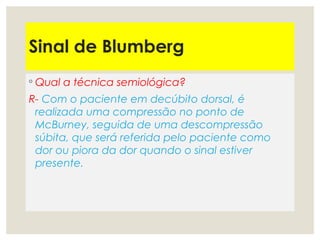 Sinal de Blumberg
◦ Qual a técnica semiológica?
R- Com o paciente em decúbito dorsal, é
realizada uma compressão no ponto de
McBurney, seguida de uma descompressão
súbita, que será referida pelo paciente como
dor ou piora da dor quando o sinal estiver
presente. 
 