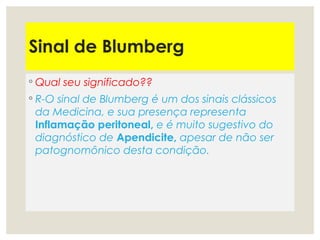 Sinal de Blumberg
◦ Qual seu significado??
◦ R-O sinal de Blumberg é um dos sinais clássicos
da Medicina, e sua presença representa
Inflamação peritoneal, e é muito sugestivo do
diagnóstico de Apendicite, apesar de não ser
patognomônico desta condição.
 