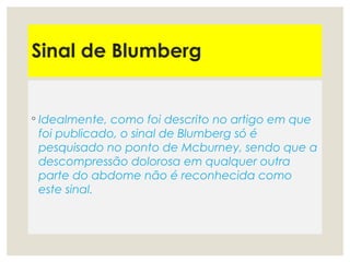 Sinal de Blumberg
◦ Idealmente, como foi descrito no artigo em que
foi publicado, o sinal de Blumberg só é
pesquisado no ponto de Mcburney, sendo que a
descompressão dolorosa em qualquer outra
parte do abdome não é reconhecida como
este sinal.
 