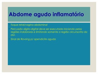 Abdome agudo inflamatório
◦ Toque retal/vagino-abdominal
◦ Percussão dígito-digital deve ser executada iniciando pelas
regiões indolorores e limitando somente a região circunscrita da
dor.
◦ Sinal de Rovsing p/ apendicite aguda
 