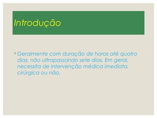 Introdução
◦ Geralmente com duração de horas até quatro
dias, não ultrapassando sete dias. Em geral,
necessita de intervenção médica imediata,
cirúrgica ou não.
 