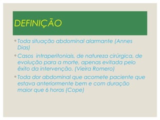 DEFINIÇÃO
◦ Toda situação abdominal alarmante (Annes
Dias)
◦ Casos intraperitoniais, de natureza cirúrgica, de
evolução para a morte, apenas evitada pelo
êxito da intervenção. (Vieira Romero)
◦ Toda dor abdominal que acomete paciente que
estava anteriormente bem e com duração
maior que 6 horas (Cope)
 